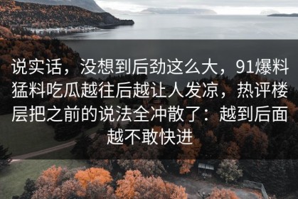 说实话，没想到后劲这么大，91爆料猛料吃瓜越往后越让人发凉，热评楼层把之前的说法全冲散了：越到后面越不敢快进