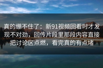 真的绷不住了：新91视频回看时才发现不对劲，回传片段里那段内容直接把讨论区点燃，看完真的有点堵