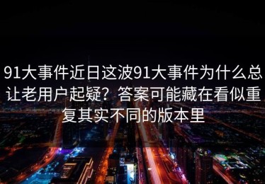 91大事件近日这波91大事件为什么总让老用户起疑？答案可能藏在看似重复其实不同的版本里