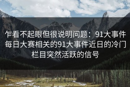 乍看不起眼但很说明问题：91大事件每日大赛相关的91大事件近日的冷门栏目突然活跃的信号