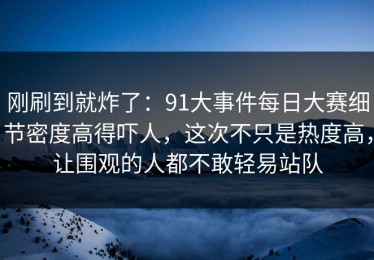 刚刷到就炸了：91大事件每日大赛细节密度高得吓人，这次不只是热度高，让围观的人都不敢轻易站队