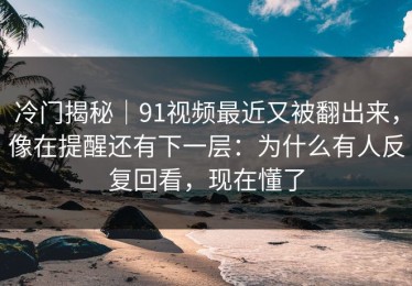 冷门揭秘｜91视频最近又被翻出来，像在提醒还有下一层：为什么有人反复回看，现在懂了
