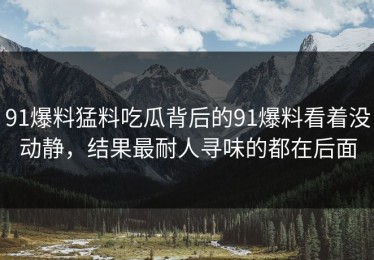 91爆料猛料吃瓜背后的91爆料看着没动静，结果最耐人寻味的都在后面