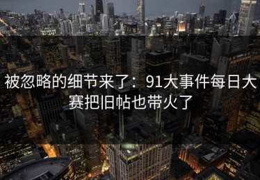 被忽略的细节来了：91大事件每日大赛把旧帖也带火了