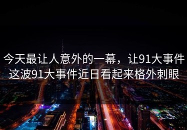 今天最让人意外的一幕，让91大事件这波91大事件近日看起来格外刺眼