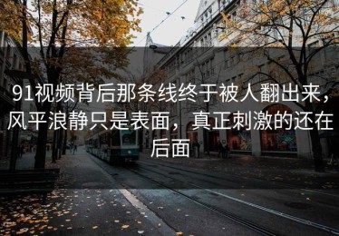 91视频背后那条线终于被人翻出来，风平浪静只是表面，真正刺激的还在后面