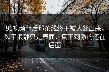 91视频背后那条线终于被人翻出来，风平浪静只是表面，真正刺激的还在后面
