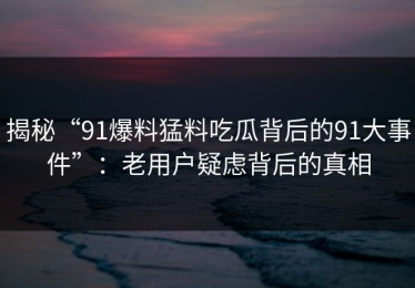 揭秘“91爆料猛料吃瓜背后的91大事件”：老用户疑虑背后的真相