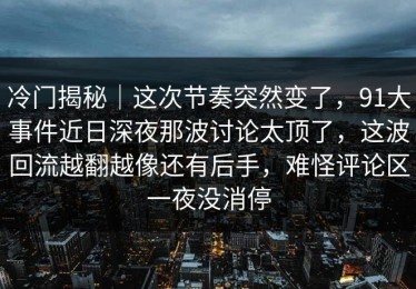 冷门揭秘｜这次节奏突然变了，91大事件近日深夜那波讨论太顶了，这波回流越翻越像还有后手，难怪评论区一夜没消停