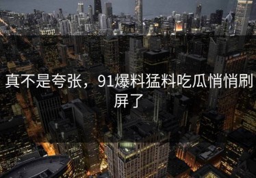 真不是夸张，91爆料猛料吃瓜悄悄刷屏了