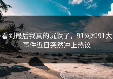 看到最后我真的沉默了，91网和91大事件近日突然冲上热议