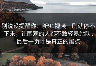 别说没提醒你：新91视频一刷就停不下来，让围观的人都不敢轻易站队，最后一页才是真正的爆点
