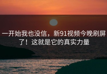 一开始我也没信，新91视频今晚刷屏了！这就是它的真实力量