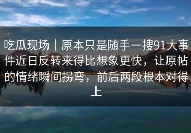 吃瓜现场｜原本只是随手一搜91大事件近日反转来得比想象更快，让原帖的情绪瞬间拐弯，前后两段根本对得上