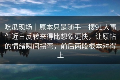吃瓜现场｜原本只是随手一搜91大事件近日反转来得比想象更快，让原帖的情绪瞬间拐弯，前后两段根本对得上
