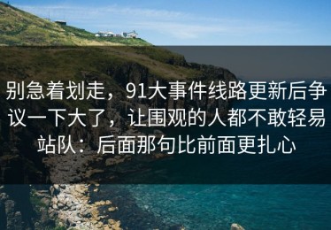 别急着划走，91大事件线路更新后争议一下大了，让围观的人都不敢轻易站队：后面那句比前面更扎心