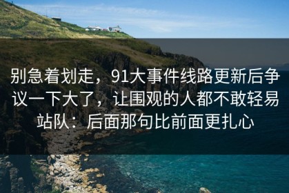 别急着划走，91大事件线路更新后争议一下大了，让围观的人都不敢轻易站队：后面那句比前面更扎心