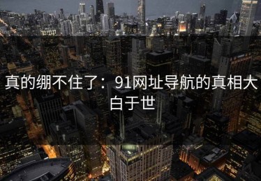 真的绷不住了：91网址导航的真相大白于世