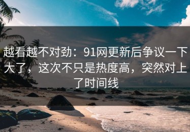 越看越不对劲：91网更新后争议一下大了，这次不只是热度高，突然对上了时间线