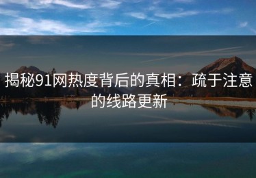 揭秘91网热度背后的真相：疏于注意的线路更新