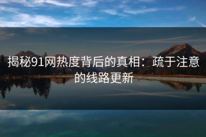 揭秘91网热度背后的真相：疏于注意的线路更新