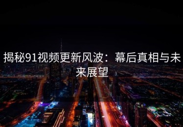 揭秘91视频更新风波：幕后真相与未来展望