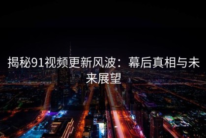 揭秘91视频更新风波：幕后真相与未来展望