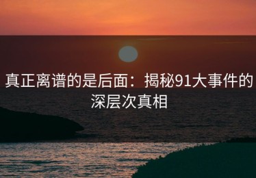真正离谱的是后面：揭秘91大事件的深层次真相