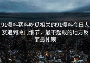 91爆料猛料吃瓜相关的91爆料今日大赛追到冷门细节，最不起眼的地方反而最扎眼