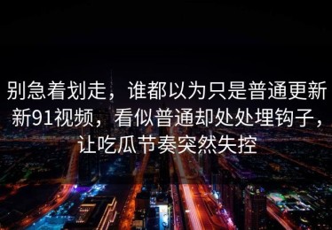 别急着划走，谁都以为只是普通更新新91视频，看似普通却处处埋钩子，让吃瓜节奏突然失控