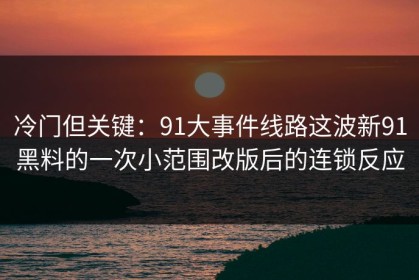 冷门但关键：91大事件线路这波新91黑料的一次小范围改版后的连锁反应