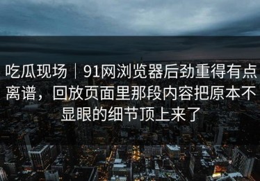 吃瓜现场｜91网浏览器后劲重得有点离谱，回放页面里那段内容把原本不显眼的细节顶上来了