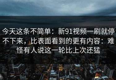 今天这条不简单：新91视频一刷就停不下来，比表面看到的更有内容：难怪有人说这一轮比上次还猛