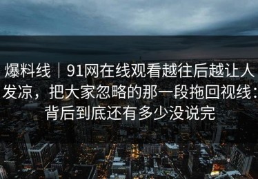 爆料线｜91网在线观看越往后越让人发凉，把大家忽略的那一段拖回视线：背后到底还有多少没说完