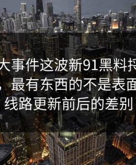 真把91大事件这波新91黑料捋顺了你会发现，最有东西的不是表面，而是线路更新前后的差别