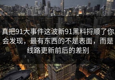 真把91大事件这波新91黑料捋顺了你会发现，最有东西的不是表面，而是线路更新前后的差别
