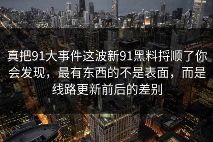 真把91大事件这波新91黑料捋顺了你会发现，最有东西的不是表面，而是线路更新前后的差别