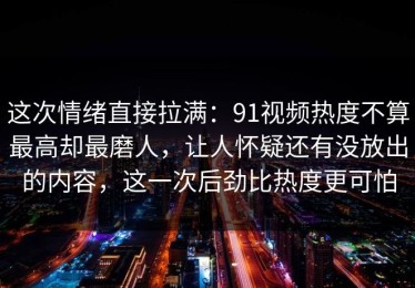 这次情绪直接拉满：91视频热度不算最高却最磨人，让人怀疑还有没放出的内容，这一次后劲比热度更可怕