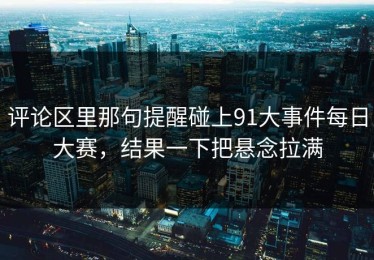 评论区里那句提醒碰上91大事件每日大赛，结果一下把悬念拉满