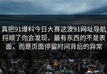 真把91爆料今日大赛这波91网址导航捋顺了你会发现，最有东西的不是表面，而是页面停留时间背后的异常