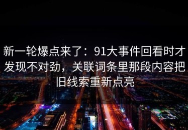 新一轮爆点来了：91大事件回看时才发现不对劲，关联词条里那段内容把旧线索重新点亮
