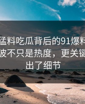 91爆料猛料吃瓜背后的91爆料今日大赛：这波不只是热度，更关键的是露出了细节