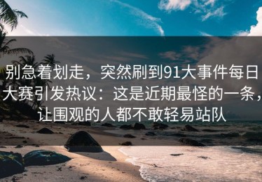 别急着划走，突然刷到91大事件每日大赛引发热议：这是近期最怪的一条，让围观的人都不敢轻易站队