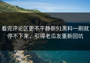 看完评论区更不平静新91黑料一刷就停不下来，引得老瓜友重新回坑