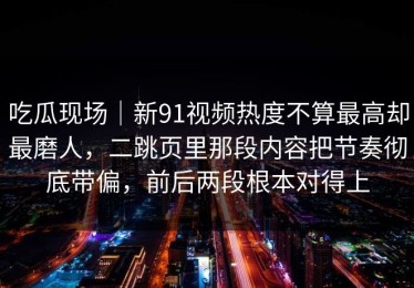 吃瓜现场｜新91视频热度不算最高却最磨人，二跳页里那段内容把节奏彻底带偏，前后两段根本对得上