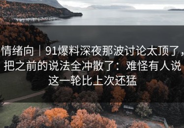 情绪向｜91爆料深夜那波讨论太顶了，把之前的说法全冲散了：难怪有人说这一轮比上次还猛