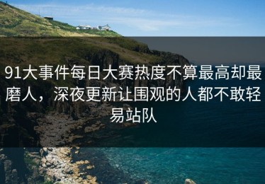91大事件每日大赛热度不算最高却最磨人，深夜更新让围观的人都不敢轻易站队