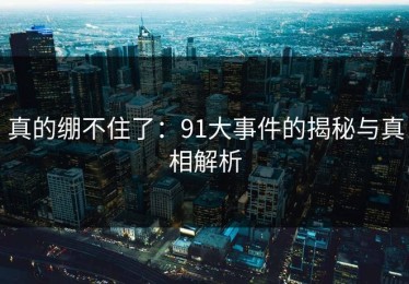 真的绷不住了：91大事件的揭秘与真相解析