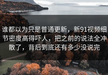 谁都以为只是普通更新，新91视频细节密度高得吓人，把之前的说法全冲散了，背后到底还有多少没说完