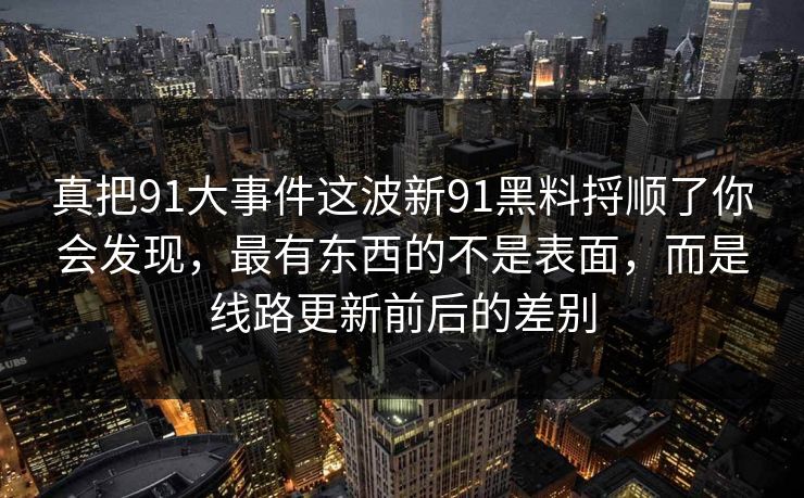 真把91大事件这波新91黑料捋顺了你会发现，最有东西的不是表面，而是线路更新前后的差别